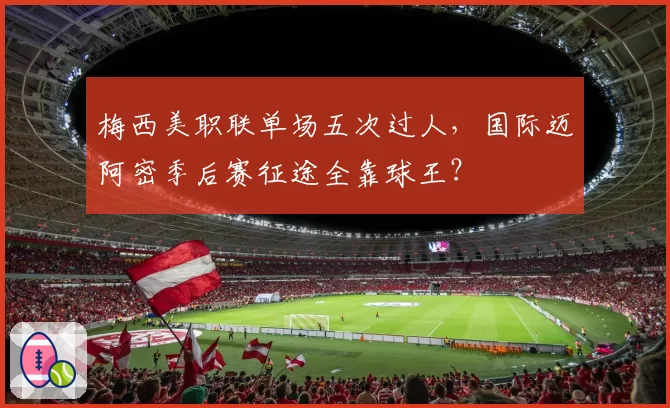 梅西美职联单场五次过人,国际迈阿密季后赛征途全靠球王?
