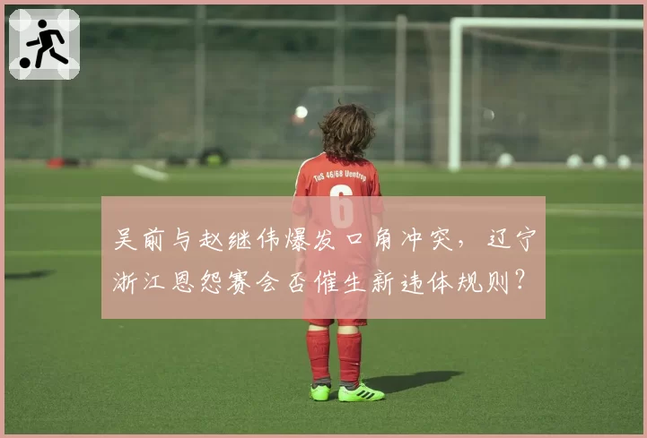 吴前与赵继伟爆发口角冲突，辽宁浙江恩怨赛会否催生新违体规则？