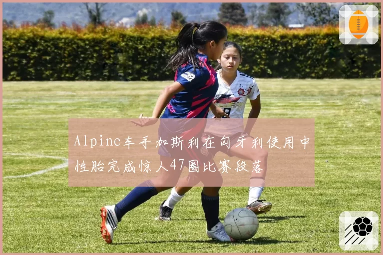 Alpine车手加斯利在匈牙利使用中性胎完成惊人47圈比赛段落