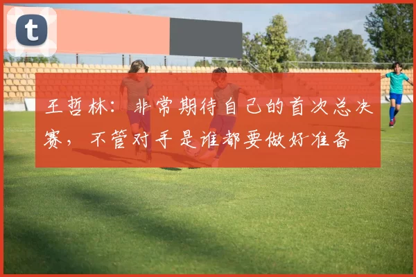 王哲林：非常期待自己的首次总决赛，不管对手是谁都要做好准备