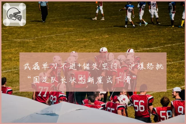 武磊单刀不进+错失空门,沪媒怒批“国足队长状态断崖式下滑”