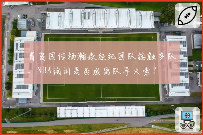 青岛国信杨瀚森经纪团队接触多队，NBA试训是否成离队导火索？
