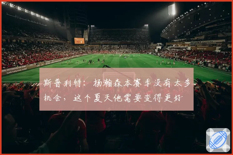 斯普利特：杨瀚森本赛季没有太多机会，这个夏天他需要变得更好