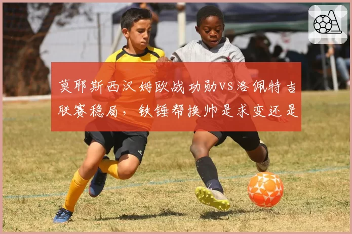 莫耶斯西汉姆欧战功勋vs洛佩特吉联赛稳局，铁锤帮换帅是求变还是冒险