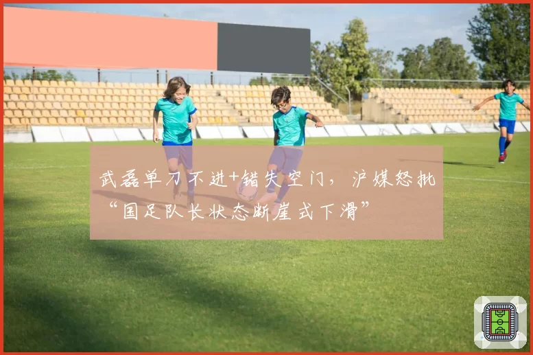 武磊单刀不进+错失空门,沪媒怒批“国足队长状态断崖式下滑”