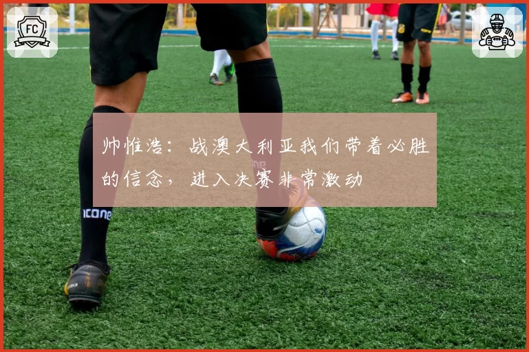 帅惟浩：战澳大利亚我们带着必胜的信念，进入决赛非常激动