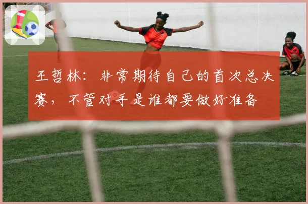 王哲林：非常期待自己的首次总决赛，不管对手是谁都要做好准备