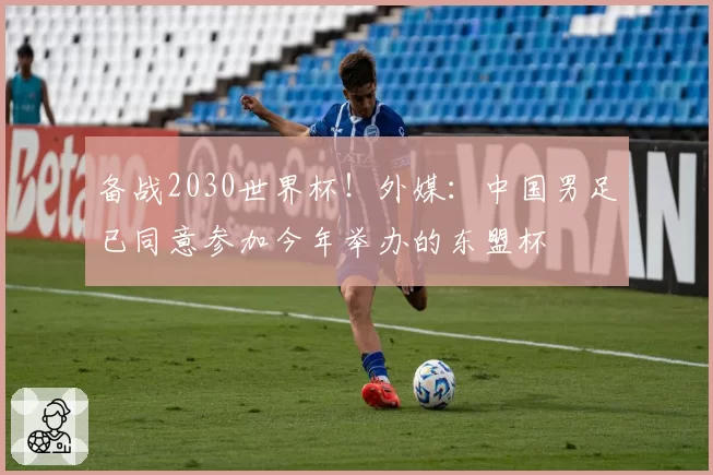备战2030世界杯！外媒：中国男足已同意参加今年举办的东盟杯