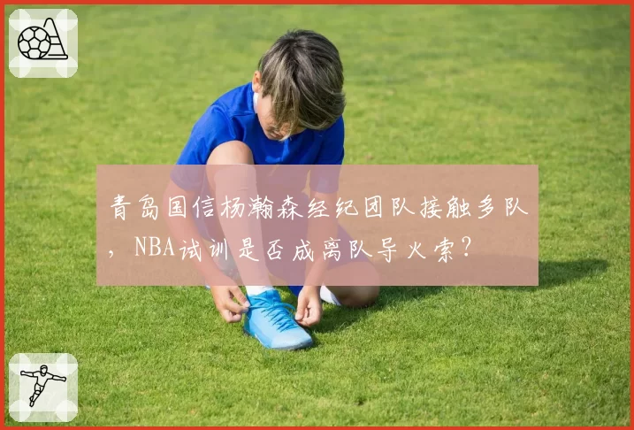 青岛国信杨瀚森经纪团队接触多队，NBA试训是否成离队导火索？