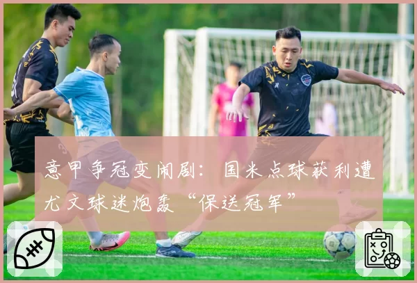意甲争冠变闹剧:国米点球获利遭尤文球迷炮轰“保送冠军”