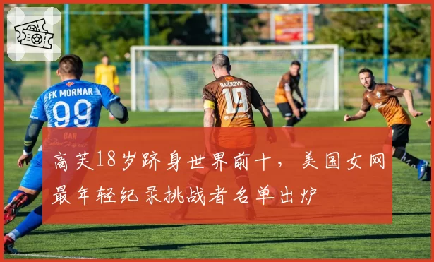 高芙18岁跻身世界前十,美国女网最年轻纪录挑战者名单出炉