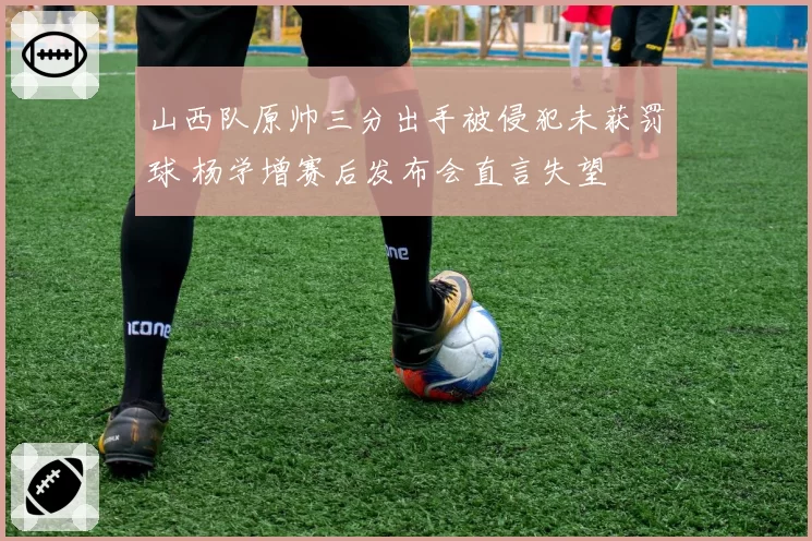 山西队原帅三分出手被侵犯未获罚球 杨学增赛后发布会直言失望