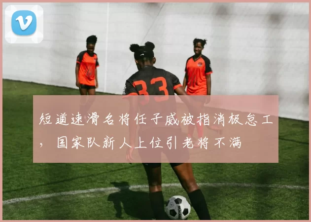 短道速滑名将任子威被指消极怠工,国家队新人上位引老将不满