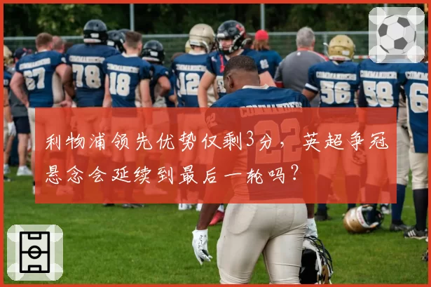 利物浦领先优势仅剩3分，英超争冠悬念会延续到最后一轮吗？