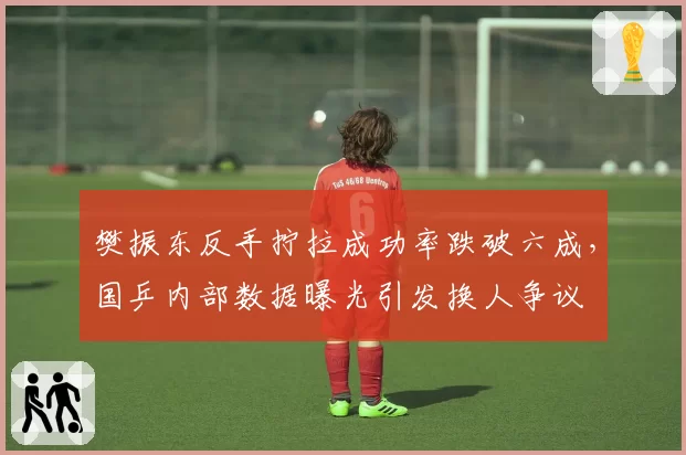 樊振东反手拧拉成功率跌破六成，国乒内部数据曝光引发换人争议